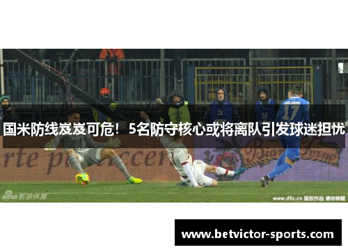 国米防线岌岌可危！5名防守核心或将离队引发球迷担忧